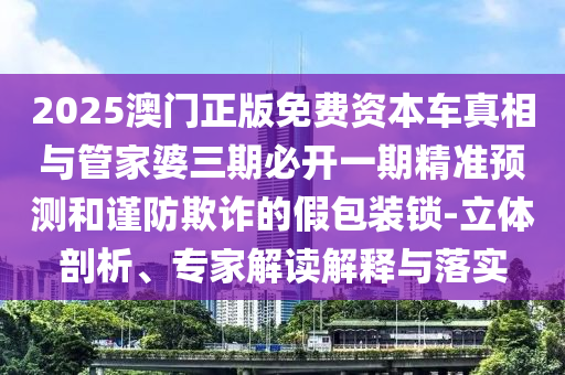 2025澳门正版免费资本车真相与管家婆三期必开一期精准预测和谨防欺诈的假包装锁-立体剖析、专家解读解释与落实
