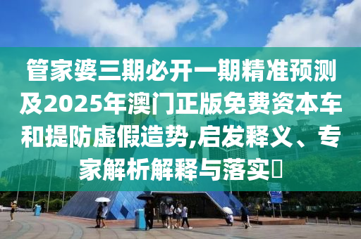 管家婆三期必开一期精准预测及2025年澳门正版免费资本车和提防虚假造势,启发释义、专家解析解释与落实