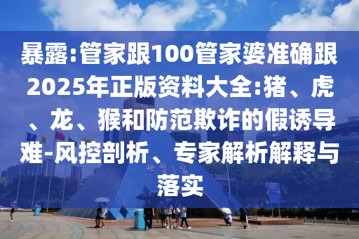 暴露:管家跟100管家婆准确跟2025年正版资料大全:猪、虎、龙、猴和防范欺诈的假诱导难-风控剖析、专家解析解释与落实